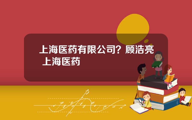 上海医药有限公司？顾浩亮 上海医药
